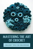 Mastering The Art Of Crochet: Crochet Tips For Beginners: Crochet Guide B09CR7THN1 Book Cover