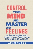 CONTROL YOUR MIND AND MASTER YOUR FEELINGS: A GUIDE TO MENTAL HEALTH AND EMOTIONAL HEALING FOR ADULTS B0F8V2H24J Book Cover