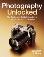 Photography Unlocked: The Beginner’s Guide to Mastering Light, Focus, and Confidence B0FV7WRRHV Book Cover