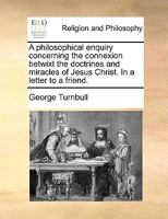 A philosophical enquiry concerning the connexion betwixt the doctrines and miracles of Jesus Christ. In a letter to a friend. 1170724752 Book Cover