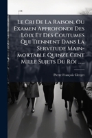 Le Cri De La Raison, Ou Examen Approfondi Des Loix Et Des Coutumes Qui Tiennent Dans La Servitude Main-mortable Quinze Cent Mille Sujets Du Roi ...... 1271327252 Book Cover