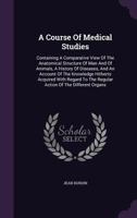 A Course Of Medical Studies: Containing A Comparative View Of The Anatomical Structure Of Man And Of Animals, A History Of Diseases, And An Account Of ... To The Regular Action Of The Different Organs 1178747042 Book Cover