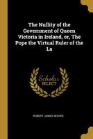 The Nullity of the Government of Queen Victoria in Ireland, Or, the Pope the Virtual Ruler of the La 0530490390 Book Cover
