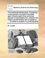 The electrical philosopher. Containing a new system of physics founded upon the principle of an universal plenum of elementary fire, wherein the ... ... To which is subjoin'd a postcript [sic] 1170986803 Book Cover