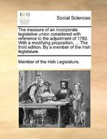 The measure of an incorporate legislative union considered with reference to the adjustment of 1782. With a modifying proposition, ... The third edition. By a member of the Irish legislature. 1140732005 Book Cover