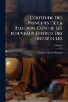 Certitude Des Principes De La Religion, Contre Les Nouveaux Efforts Des Incrédules, Volume 1 1175625566 Book Cover