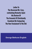 Letter to the Reverend Mr. Cary, Containing Remarks upon his Review of the Grounds of Christianity Examined by Comparing the New Testament to the Old 9356782652 Book Cover