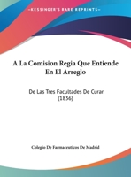 A La Comision Regia Que Entiende En El Arreglo: De Las Tres Facultades De Curar (1836) 1162432039 Book Cover