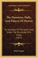 The Mansions, Halls, And Palaces Of Heaven: Or Glimpses Of The Spirit Land, Under The Similitude Of A Vision 1104499053 Book Cover