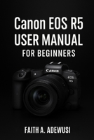 Canon EOS R5 User Manual For Beginners: An Easy Guide to Understanding Cameras Through the Canon EOS R5 B0FDK392KG Book Cover