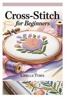 CROSS-STITCH FOR BEGINNERS: A COMPLETE STEP-BY-STEP GUIDE TO LEARN MODERN EMBROIDERY WITH SIMPLE PATTERNS, ESSENTIAL TECHNIQUES, AND CREATIVE PROJECTS B0FCXX82CQ Book Cover