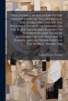 Proceedings in relation to the presentation of the address of the Yearly meeting of the religious society of Friends, on the slave-trade and slavery, ... and in other parts of the world, where the 1149501286 Book Cover