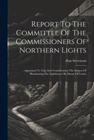 Report To The Committee Of The Commissioners Of Northern Lights: Appointed To Take Into Consideration The Subject Of Illuminating The Lighthouses By Means Of Lenses 1021536156 Book Cover