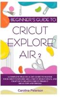 BEGINNER’S GUIDE TO CRICUT EXPLORE AIR 2: A Complete Practical DIY Guide to Master your Cricut EXPLORE AIR 2, Cricut Design Space, and Craft Out Creative Cricut Project Ideas (Tips and Tricks) 1702132439 Book Cover