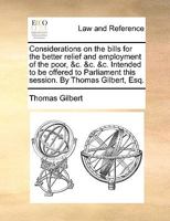 Considerations on the bills for the better relief and employment of the poor, &c. &c. &c. Intended to be offered to Parliament this session. By Thomas Gilbert, Esq. 1170404650 Book Cover