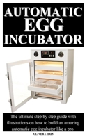 Automatic Egg Incubator: The ultimate step by step guide with illustrations on how to build an amazing automatic egg incubator like a pro. B087LB33RH Book Cover