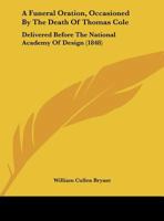 A Funeral Oration, Occasioned by the Death of Thomas Cole, Delivered Before the National Academy of Design, New York, May 4, 1848 1149667591 Book Cover