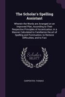 The Scholar's Spelling Assistant: Wherein the Words are Arranged on an Improved Plan, According to Their Respective Principles of Accentuation, in a Manner Calculated to Familiarize the art of Spellin 1015192173 Book Cover