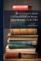 Wagstaff's New Catalogue Of Rare Old Books, For 1782: Most Humbly Inscribed To The ... Members Of The Royal And Antiquarian Societies, ... Which Will ... May Be Had At The Following Booksellers 1173769366 Book Cover