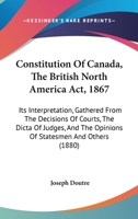 Constitution of Canada [microform]: the British North America Act, 1867: Its Interpretation, Gathered From the Decisions of Courts, the Dicta of ... Added the Quebec Resolutions of 1864: And... 1014493188 Book Cover
