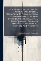 Sacra Embryologia, Sive De Officio Sacerdotum, Medicorum Et Aliorum Circa Aeternam Parvulorum In Utero Existentium Salutem, Libri Quatuor... François ... Auctore Ac Interprete 1179381025 Book Cover