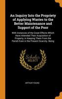An Inquiry Into the Propriety of Applying Wastes to the Better Maintenance and Support of the Poor: With Instances of the Great Effects Which Have Attended Their Acquisition of Property, in Keeping Th 101805071X Book Cover