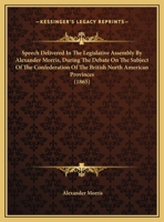 Speech Delivered In The Legislative Assembly By Alexander Morris, During The Debate On The Subject Of The Confederation Of The British North American Provinces 1104307650 Book Cover