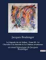 La Légende du roi Arthur - Tome III - Le Chevalier à la charrette & Le Château aventureux: un essai historique de Jacques Boulenger B0BWX8K7GT Book Cover