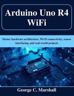 Arduino Uno R4 WiFi: Master hardware architecture, Wi-Fi connectivity, sensor interfacing, and real-world projects B0G6491XDD Book Cover