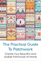The Practical Guide To Patchwork: Create Your Beautiful And Usable Patchwork At Home: Detail Guide Patchwork For Beginners B098W78LR3 Book Cover