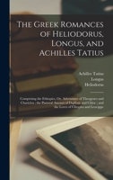 The Greek Romances of Heliodorus, Longus, and Achilles Tatius: Comprising the Ethiopics, Or, Adventures of Theagenes and Chariclea; the Pastoral Amour 1018063382 Book Cover