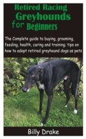 Retired Racing Greyhounds for Beginners: The Complete guide to buying, grooming, feeding, health, caring and training; tips on how to adopt retired greyhound dogs as pets B08XL9QVHJ Book Cover