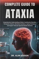 COMPLETE GUIDE TO ATAXIA: Comprehensive Understanding of Motor Coordination Disorders, Therapeutic Options, Nutritional Guidance, Coping Techniques, and Support Tools for Improved Health Outcomes B0FNJN3GHM Book Cover