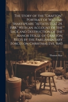 The Story of the "Grafton" Portrait of William Shakespeare "aetatis Svae 24, 1588," With an Account of the Sack and Destruction of the Manor House of ... Parliamentary Forces on Christmas eve, 1643 1022758659 Book Cover