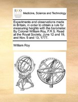 Experiments and observations made in Britain, in order to obtain a rule for measuring heights with the barometer. By Colonel William Roy, F.R.S. Read ... June 12 and 19, and Nov. 6 and 13, 1777. 3337382150 Book Cover