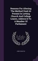 Reasons for Altering the Method Used at Present in Letting Church and College Leases, Address'd to a Member of Parliament 1342617940 Book Cover