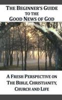 THE BEGINNER'S GUIDE TO THE GOOD NEWS OF GOD: A Fresh Perspective on The Bible, Christianity, Church and Life 1477469192 Book Cover