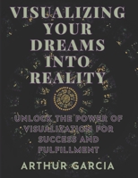 VISUALIZING YOUR DREAMS INTO REALITY: Unlock The Power Of Visualization For Success And Fulfillment B0CJ45MZ3M Book Cover