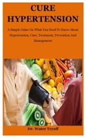 Cure Hypertension: A Simple Guise On What You Need To Know About Hypertension, Cure, Treatment, Prevention And Management B08F6Y3TW8 Book Cover