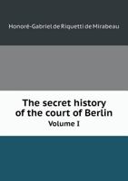 The Secret History of the Court of Berlin: Or, the Character of the King of Prussia, His Ministers, Mistresses, Generals, Courtiers, Favourites, and the Royal Family of Prussia, Volume 1 1175870129 Book Cover