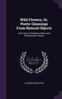 Wild Flowers, Or, Poetic Gleanings From Natural Objects: And Topics of Religious, Moral, and Philanthropic Interest 1358552223 Book Cover
