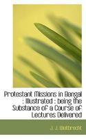 Protestant Missions in Bengal: Illustrated : being the Substance of a Course of Lectures Delivered 0530072475 Book Cover