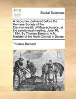 A discourse, delivered before the Humane Society of the Commonwealth of Massachusetts, at the semiannual meeting, June 10, 1794. By Thomas Barnard, A.M. Minister of the North Church in Salem. 1140983482 Book Cover