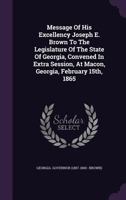 Message of His Excellency Joseph E. Brown to the Legislature of the State of Georgia, Convened in Extra Session, at Macon, Georgia, February 15th, 1865 1348205040 Book Cover