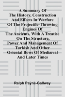 A summary of the history, construction and effects in warfare of the projectile-throwing engines of the ancients, with a treatise on the structure, ... Oriental bows of medi val and later times 9369055541 Book Cover