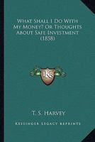 What Shall I Do With My Money? Or Thoughts About Safe Investment 1165139162 Book Cover