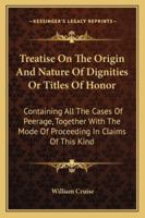 A treatise on the origin and nature of dignities or titles of honor: containing all the cases of peerage, together with the mode of proceeding in claims of this kind. 1240185847 Book Cover