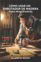 CÓMO USAR UN ENRUTADOR DE MADERA PARA PRINCIPIANTES: Aprende paso a paso cómo dar forma, cortar y crear hermosos proyectos con confianza B0G44M755H Book Cover