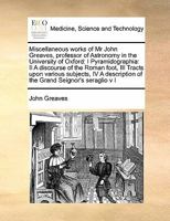 Miscellaneous Works of Mr John Greaves, Professor of Astronomy in the University of Oxford: I Pyramidographia: II A Discourse of the Roman Foot, III ... Grand Seignor's Seraglio v I of 2; Volume 1 1171398980 Book Cover
