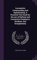 Locomotive Compounding and Superheating: A Practical Text-Book for the Use of Railway and Locomotive Engineers, Students, and Draughtsmen 135770187X Book Cover
